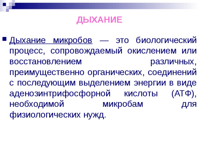 ДЫХАНИЕ Дыхание микробов — это биологический процесс, сопровождаемый окислением или восстановлением различных, преимущественно органических, соединений с последующим выделением энергии в виде аденозинтрифосфорной кислоты (АТФ), необходимой микробам для физиологических нужд. 