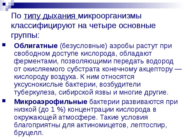 По типу дыхания микроорганизмы классифицируют на четыре основные группы: Облигатные (безусловные) аэробы растут при свободном доступе кислорода, обладают ферментами, позволяющими передать водород от окисляемого субстрата конечному акцептору — кислороду воздуха. К ним относятся уксуснокислые бактерии, возбудители туберкулеза, сибирской язвы и многие другие. Микроаэрофильные бактерии развиваются при низкой (до 1 %) концентрации кислорода в окружающей атмосфере. Такие условия благоприятны для актиномицетов, лептоспир, бруцелл. 