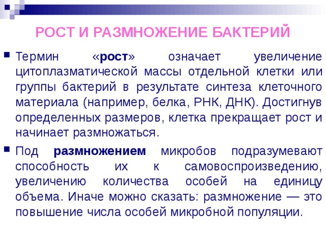 РОСТ И РАЗМНОЖЕНИЕ БАКТЕРИЙ Термин « рост » означает увеличение цитоплазматической массы отдельной клетки или группы бактерий в результате синтеза клеточного материала (например, белка, РНК, ДНК). Достигнув определенных размеров, клетка прекращает рост и начинает размножаться. Под размножением микробов подразумевают способность их к самовоспроизведению, увеличению количества особей на единицу объема. Иначе можно сказать: размножение — это повышение числа особей микробной популяции. 