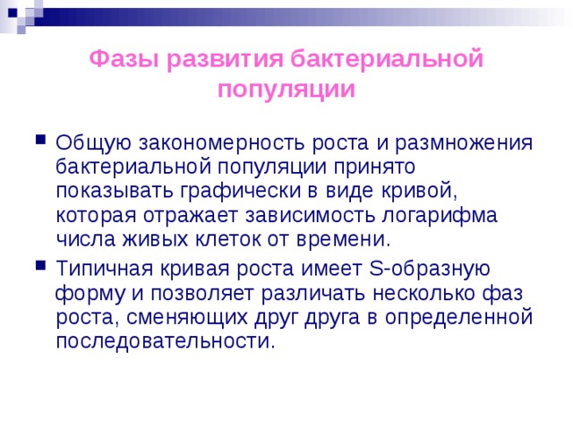 Фазы развития бактериальной популяции Общую закономерность роста и размножения бактериальной популяции принято показывать графически в виде кривой, которая отражает зависимость логарифма числа живых клеток от времени. Типичная кривая роста имеет S-образную форму и позволяет различать несколько фаз роста, сменяющих друг друга в определенной последовательности. 