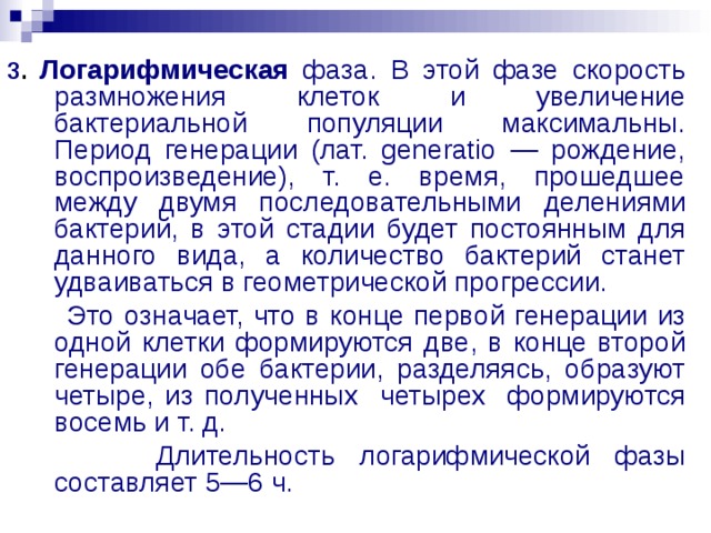 3 . Логарифмическая фаза. В этой фазе скорость размножения клеток и увеличение бактериальной популяции максимальны. Период генерации (лат. generatio — рождение, воспроизведение), т. е. время, прошедшее между двумя последовательными делениями бактерий, в этой стадии будет постоянным для данного вида, а количество бактерий станет удваиваться в геометрической прогрессии.  Это означает, что в конце первой генерации из одной клетки формируются две, в конце второй генерации обе бактерии, разделяясь, образуют четыре, из полученных четырех формируются восемь и т. д.  Длительность логарифмической фазы составляет 5—6 ч. 
