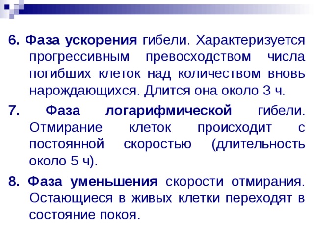 6. Фаза ускорения гибели. Характеризуется прогрессивным превосходством числа погибших клеток над количеством вновь нарождающихся. Длится она около 3 ч. 7. Фаза логарифмической гибели. Отмирание клеток происходит с постоянной скоростью (длительность около 5 ч). 8. Фаза уменьшения скорости отмирания. Остающиеся в живых клетки переходят в состояние покоя. 