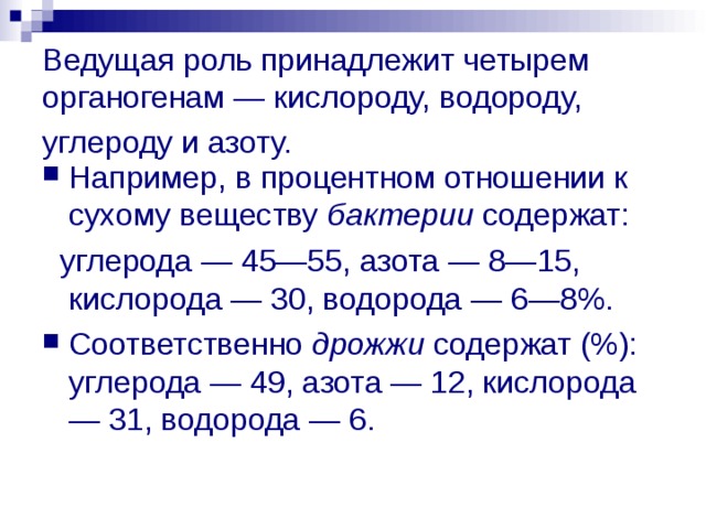Ведущая роль принадлежит четырем органогенам — кислороду, водороду, углероду и азоту.  Например, в процентном отношении к сухому веществу бактерии содержат:  углерода — 45—55, азота — 8—15, кислорода — 30, водорода — 6—8%. Соответственно дрожжи содержат (%): углерода — 49, азота — 12, кислорода — 31, водорода — 6. 