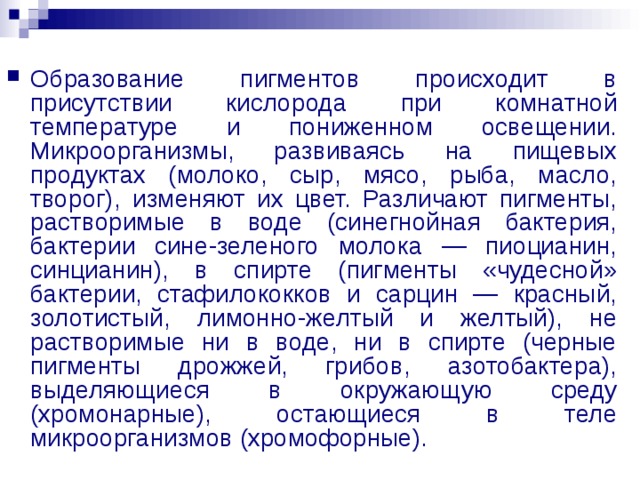 Образование пигментов происходит в присутствии кислорода при комнатной температуре и пониженном освещении. Микроорганизмы, развиваясь на пищевых продуктах (молоко, сыр, мясо, рыба, масло, творог), изменяют их цвет. Различают пигменты, растворимые в воде (синегнойная бактерия, бактерии сине-зеленого молока — пиоцианин, синцианин), в спирте (пигменты «чудесной» бактерии, стафилококков и сарцин — красный, золотистый, лимонно-желтый и желтый), не растворимые ни в воде, ни в спирте (черные пигменты дрожжей, грибов, азотобактера), выделяющиеся в окружающую среду (хромонарные), остающиеся в теле микроорганизмов (хромофорные).  