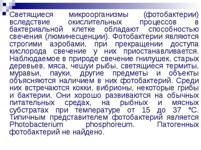 Светящиеся микроорганизмы (фотобактерии) вследствие окислительных процессов в бактериальной клетке обладают способностью свечения (люминесценции). Фотобактерии являются строгими аэробами, при прекращении доступа кислорода свечение у них приостанавливается. Наблюдаемое в природе свечение гнилушек, старых деревьев, мяса, чешуи рыбы, светящиеся термиты, муравьи, пауки, другие предметы и объекты объясняются наличием в них фотобактерий. Среди них встречаются кокки, вибрионы, некоторые грибы и бактерии. Они хорошо развиваются на обычных питательных средах, на рыбных и мясных субстратах при температуре от 15 до 37 °С. Типичным представителем фотобактерий является Photobacterium phosphoreum. Патогенных фотобактерий не найдено. 