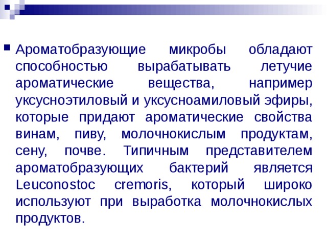 Ароматобразующие микробы обладают способностью вырабатывать летучие ароматические вещества, например уксусноэтиловый и уксусноамиловый эфиры, которые придают ароматические свойства винам, пиву, молочнокислым продуктам, сену, почве. Типичным представителем ароматобразующих бактерий является Leuconostoc cremoris, который широко используют при выработка молочнокислых продуктов.  