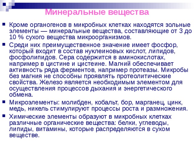 Минеральные вещества Кроме органогенов в микробных клетках находятся зольные элементы — минеральные вещества, составляющие от 3 до 10 % сухого вещества микроорганизмов. Среди них преимущественное значение имеет фосфор, который входит в состав нуклеиновых кислот, липидов, фосфолипидов. Сера содержится в аминокислотах, например в цистине и цистеине. Магний обеспечивает активность ряда ферментов, например протеазы. Микробы без магния не способны проявлять протеолитические свойства. Железо является необходимым элементом для осуществления процессов дыхания и энергетического обмена. Микроэлементы: молибден, кобальт, бор, марганец, цинк, медь, никель стимулируют процессы роста и размножения. Химические элементы образуют в микробных клетках различные органические вещества: белки, углеводы, липиды, витамины, которые распределяются в сухом веществе. 