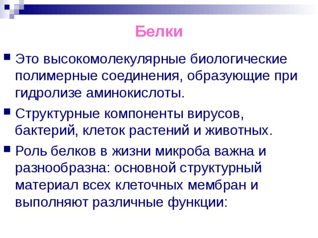 Белки Это высокомолекулярные биологические полимерные соединения, образующие при гидролизе аминокислоты. Структурные компоненты вирусов, бактерий, клеток растений и животных. Роль белков в жизни микроба важна и разнообразна: основной структурный материал всех клеточных мембран и выполняют различные функции:  