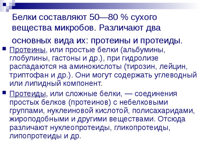 Белки составляют 50—80 % сухого вещества микробов. Различают два основных вида их: протеины и протеиды.  Протеины , или простые белки (альбумины, глобулины, гастоны и др.), при гидролизе распадаются на аминокислоты (тирозин, лейцин, триптофан и др.). Они могут содержать углеводный или липидный компонент. Протеиды , или сложные белки, — соединения простых белков (протеинов) с небелковыми группами, нуклеиновой кислотой, полисахаридами, жироподобными и другими веществами. Отсюда различают нуклеопротеиды, гликопротеиды, липопротеиды и др. 