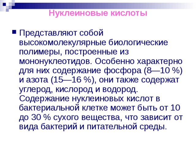 Нуклеиновые кислоты Представляют собой высокомолекулярные биологические полимеры, построенные из мононуклеотидов. Особенно характерно для них содержание фосфора (8—10 %) и азота (15—16 %), они также содержат углерод, кислород и водород. Содержание нуклеиновых кислот в бактериальной клетке может быть от 10 до 30 % сухого вещества, что зависит от вида бактерий и питательной среды. 