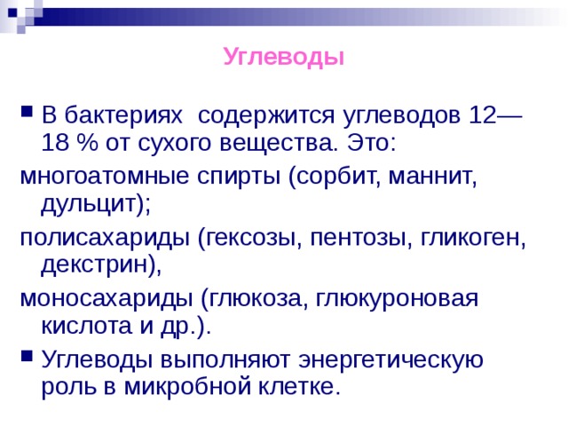 Углеводы В бактериях содержится углеводов 12—18 % от сухого вещества. Это: многоатомные спирты (сорбит, маннит, дульцит); полисахариды (гексозы, пентозы, гликоген, декстрин), моносахариды (глюкоза, глюкуроновая кислота и др.). Углеводы выполняют энергетическую роль в микробной клетке. 