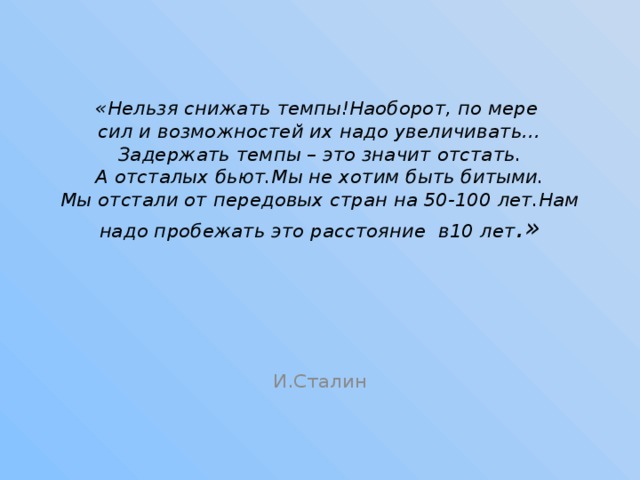   «Нельзя снижать темпы!Наоборот, по мере  сил и возможностей их надо увеличивать…  Задержать темпы – это значит отстать.  А отсталых бьют.Мы не хотим быть битыми.  Мы отстали от передовых стран на 50-100 лет.Нам надо пробежать это расстояние в10 лет .»   И.Сталин 