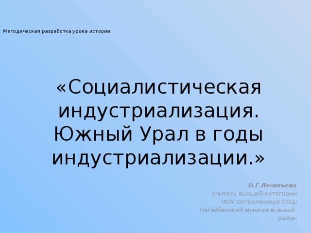   Методическая разработка урока истории «Социалистическая индустриализация. Южный Урал в годы индустриализации.» В.Г.Леонтьева учитель высшей категории МОУ Остроленская СОШ Нагайбакский муниципальный район 