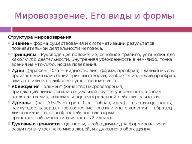 Мировоззрение. Его виды и формы Структура мировоззрения Знание  – форма существования и систематизации результатов познавательной деятельности человека. Принципы - Руководящее положение, основное правило, установка для какой-либо деятельности. Внутренняя убежденность в чем-либо, точка зрения на что-либо, норма поведения.  Идеи – (др.греч. .  ἰδέα — видность, вид, форма, прообраз) Главная мысль произведения или общий принцип теории, изобретения, некий прообраз, замысел или его наиболее существенная часть. Убеждения - элемент (качество) мировоззрения, придающий личности или социальной группе уверенность в своих взглядах на мир, знаниях  и оценках реальной действительности.  Идеалы  – (лат.  idealis  от греч. ἰδέα — образ, идея) — высшая ценность, наилучшее, завершенное состояние того или иного явления — образец личных качеств, способностей; высшая норма нравственной личности (личностный идеал). Духовные ценности - ценности, необходимые для формирования и развития внутреннего мира людей, их духовного обогащения. 