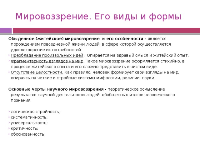 Мировоззрение. Его виды и формы Обыденное (житейское) мировоззрение и его особенности - является порождением повседневной жизни людей, в сфере которой осуществляется удовлетворение их потребностей Преобладание произвольных идей . Опирается на здравый смысл и житейский опыт. Фрагментарность взглядов на мир . Такое мировоззрение оформляется стихийно, в процессе житейского опыта и его сложно представить в чистом виде. Отсутствие целостности. Как правило, человек формирует свои взгляды на мир, опираясь на четкие и стройные системы мифологии, религии, науки.   Основные черты научного мировоззрения - теоретическое осмысление результатов научной деятельности людей, обобщенных итогов человеческого познания. логическая стройность; систематичность; универсальность; критичность; обоснованность. 