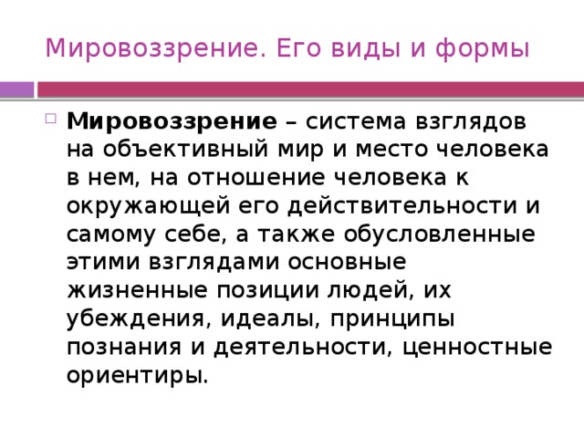 Мировоззрение. Его виды и формы Мировоззрение – система взглядов на объективный мир и место человека в нем, на отношение человека к окружающей его действительности и самому себе, а также обусловленные этими взглядами основные жизненные позиции людей, их убеждения, идеалы, принципы познания и деятельности, ценностные ориентиры. 
