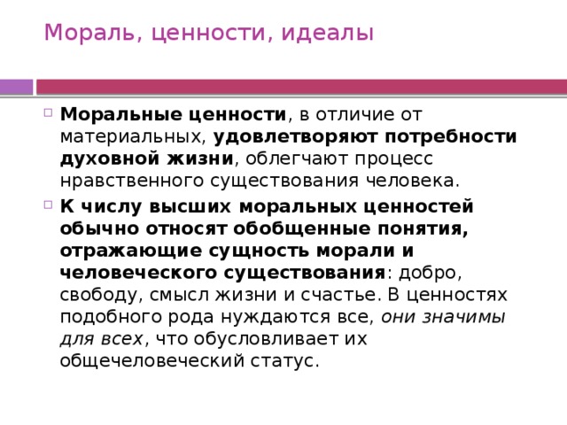Мораль, ценности, идеалы   Моральные ценности , в отличие от материальных, удовлетворяют потребности духовной жизни , облегчают процесс нравственного существования человека. К числу высших моральных ценностей обычно относят обобщенные понятия, отражающие сущность морали и человеческого существования : добро, свободу, смысл жизни и счастье. В ценностях подобного рода нуждаются все, они значимы для всех , что обусловливает их общечеловеческий статус. 