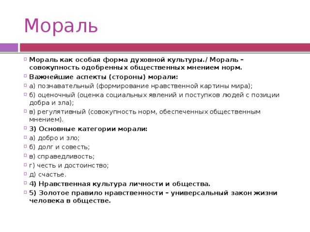 Мораль Мораль как особая форма духовной культуры./ Мораль – совокупность одобренных общественных мнением норм. Важнейшие аспекты (стороны) морали: а) познавательный (формирование нравственной картины мира); б) оценочный (оценка социальных явлений и поступков людей с позиции добра и зла); в) регулятивный (совокупность норм, обеспеченных общественным мнением). 3) Основные категории морали: а) добро и зло; б) долг и совесть; в) справедливость; г) честь и достоинство; д) счастье. 4) Нравственная культура личности и общества. 5) Золотое правило нравственности – универсальный закон жизни человека в обществе. 