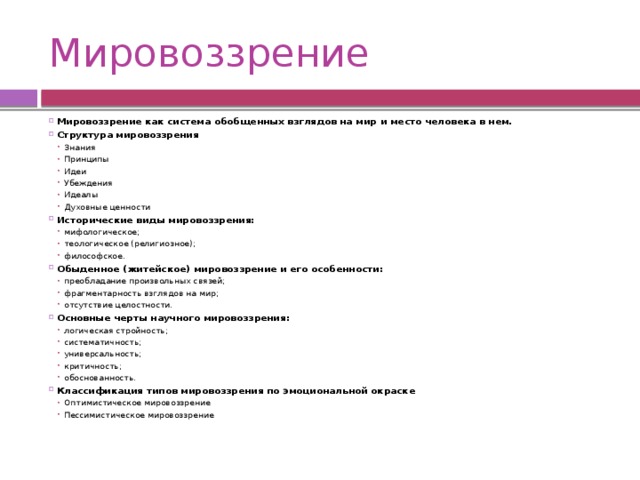 Мировоззрение Мировоззрение как система обобщенных взглядов на мир и место человека в нем. Структура мировоззрения Знания Принципы Идеи Убеждения Идеалы Духовные ценности Знания Принципы Идеи Убеждения Идеалы Духовные ценности Исторические виды мировоззрения: мифологическое; теологическое (религиозное); философское.  мифологическое; теологическое (религиозное); философское.  Обыденное (житейское) мировоззрение и его особенности: преобладание произвольных связей; фрагментарность взглядов на мир; отсутствие целостности. преобладание произвольных связей; фрагментарность взглядов на мир; отсутствие целостности. Основные черты научного мировоззрения: логическая стройность; систематичность; универсальность; критичность; обоснованность. логическая стройность; систематичность; универсальность; критичность; обоснованность. Классификация типов мировоззрения по эмоциональной окраске Оптимистическое мировоззрение Пессимистическое мировоззрение Оптимистическое мировоззрение Пессимистическое мировоззрение 