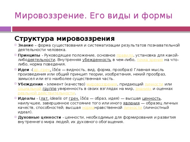 Мировоззрение. Его виды и формы Структура мировоззрения Знание  – форма существования и систематизации результатов познавательной деятельности человека. Принципы - Руководящее положение, основное  правило , установка для какой-либо деятельности . Внутренняя  убежденность  в чем-либо,  точка зрения  на что-либо, норма поведения.  Идеи -( др.-греч .  ἰδέα — видность, вид, форма, прообраз) Главная мысль произведения или общий принцип теории, изобретения, некий прообраз, замысел или его наиболее существенная часть. Убеждения - элемент (качество)  мировоззрения , придающий  личности  или  социальной группе уверенность в своих взглядах на мир,  знаниях  и оценках  реальной действительности .  Идеалы - ( лат.   idealis  от  греч.  ἰδέα — образ, идея) — высшая  ценность , наилучшее, завершенное состояние того или иного  явления  — образец личных качеств, способностей; высшая  норма нравственной  личности  (личностный идеал). Духовные ценности - ценности, необходимые для формирования и развития внутреннего мира людей, их духовного обогащения. 