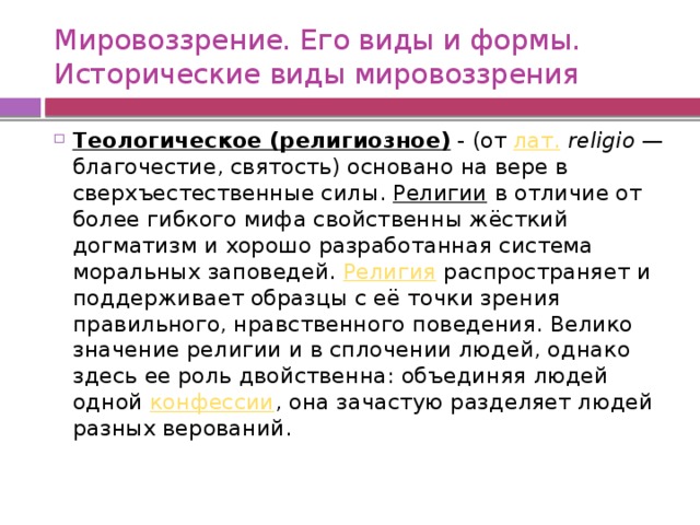 Мировоззрение. Его виды и формы.  Исторические виды мировоззрения Теологическое (религиозное) - (от  лат.   religio  — благочестие, святость) основано на вере в сверхъестественные силы.  Религии  в отличие от более гибкого мифа свойственны жёсткий догматизм и хорошо разработанная система моральных заповедей.  Религия  распространяет и поддерживает образцы с её точки зрения правильного, нравственного поведения. Велико значение религии и в сплочении людей, однако здесь ее роль двойственна: объединяя людей одной  конфессии , она зачастую разделяет людей разных верований. 