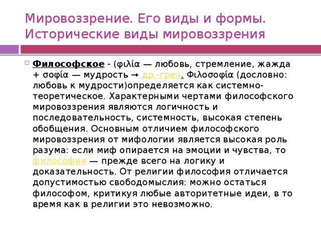 Мировоззрение. Его виды и формы.  Исторические виды мировоззрения Философское - (φιλία — любовь, стремление, жажда + σοφία — мудрость →  др.-греч .  Φιλοσοφία (дословно: любовь к мудрости)определяется как системно-теоретическое. Характерными чертами философского мировоззрения являются логичность и последовательность, системность, высокая степень обобщения. Основным отличием философского мировоззрения от мифологии является высокая роль разума: если миф опирается на эмоции и чувства, то  философия  — прежде всего на логику и доказательность. От религии философия отличается допустимостью свободомыслия: можно остаться философом, критикуя любые авторитетные идеи, в то время как в религии это невозможно. 