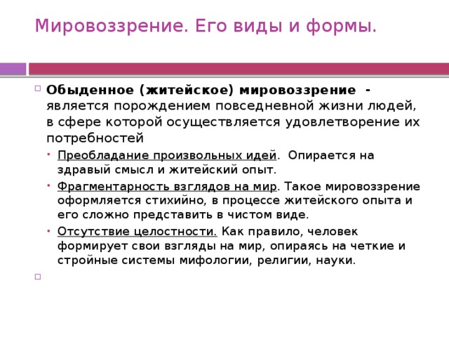 Мировоззрение. Его виды и формы.   Обыденное (житейское) мировоззрение - является порождением повседневной жизни людей, в сфере которой осуществляется удовлетворение их потребностей Преобладание произвольных идей . Опирается на здравый смысл и житейский опыт. Фрагментарность взглядов на мир . Такое мировоззрение оформляется стихийно, в процессе житейского опыта и его сложно представить в чистом виде. Отсутствие целостности. Как правило, человек формирует свои взгляды на мир, опираясь на четкие и стройные системы мифологии, религии, науки. Преобладание произвольных идей . Опирается на здравый смысл и житейский опыт. Фрагментарность взглядов на мир . Такое мировоззрение оформляется стихийно, в процессе житейского опыта и его сложно представить в чистом виде. Отсутствие целостности. Как правило, человек формирует свои взгляды на мир, опираясь на четкие и стройные системы мифологии, религии, науки.   