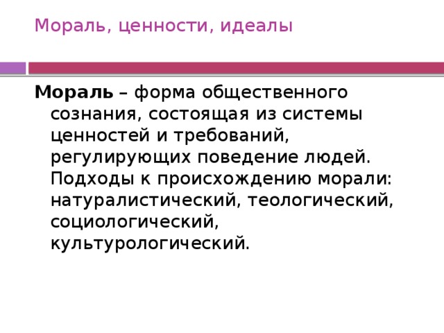 Мораль, ценности, идеалы   Мораль  – форма общественного сознания, состоящая из системы ценностей и требований, регулирующих поведение людей. Подходы к происхождению морали: натуралистический, теологический, социологический, культурологический. 