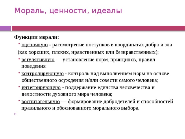 Мораль, ценности, идеалы   Функции морали:   оценочную - рассмотрение поступков в координатах добра и зла оценочную - рассмотрение поступков в координатах добра и зла  (как хороших, плохих, нравственных или безнравственных); регулятивную  — установление норм, принципов, правил поведения; контролирующую - контроль над выполнением норм на основе общественного осуждения и/или совести самого человека; интегрирующую - поддержание единства человечества и целостности духовного мира человека; воспитательную  — формирование добродетелей и способностей правильного и обоснованного морального выбора. регулятивную  — установление норм, принципов, правил поведения; контролирующую - контроль над выполнением норм на основе общественного осуждения и/или совести самого человека; интегрирующую - поддержание единства человечества и целостности духовного мира человека; воспитательную  — формирование добродетелей и способностей правильного и обоснованного морального выбора.   