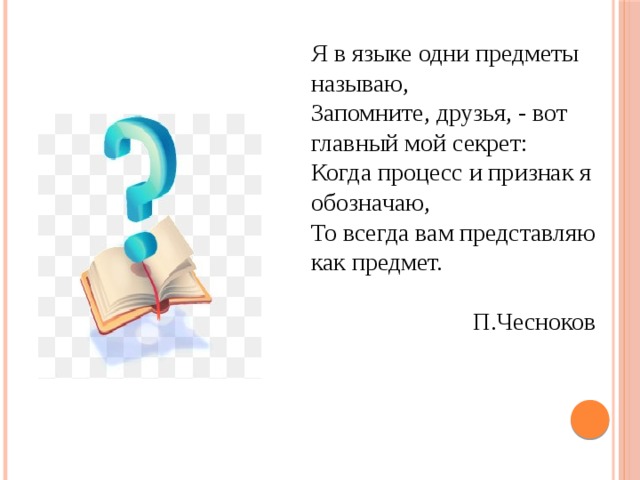 Я в языке одни предметы называю, Запомните, друзья, - вот главный мой секрет: Когда процесс и признак я обозначаю, То всегда вам представляю как предмет.  П.Чесноков 