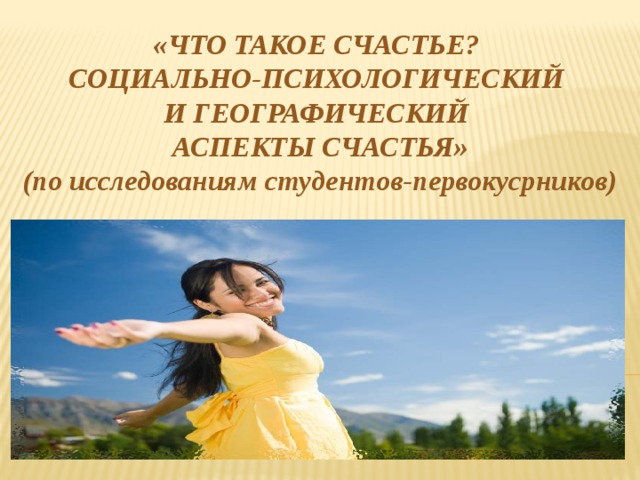  «ЧТО ТАКОЕ СЧАСТЬЕ? СОЦИАЛЬНО-ПСИХОЛОГИЧЕСКИЙ И ГЕОГРАФИЧЕСКИЙ АСПЕКТЫ СЧАСТЬЯ» (по исследованиям студентов-первокусрников)  
