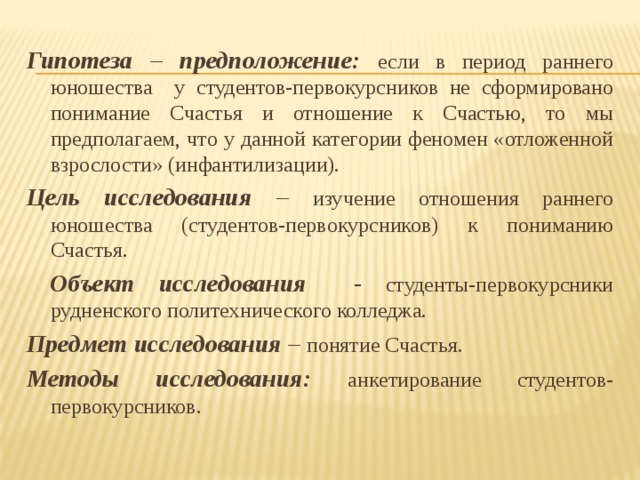Гипотеза – предположение:  если в период раннего юношества у студентов-первокурсников не сформировано понимание Счастья и отношение к Счастью, то мы предполагаем, что у данной категории феномен «отложенной взрослости» (инфантилизации). Цель исследования – изучение отношения раннего юношества (студентов-первокурсников) к пониманию Счастья.  Объект исследования - студенты-первокурсники рудненского политехнического колледжа. Предмет исследования – понятие Счастья. Методы исследования:  анкетирование студентов-первокурсников. 