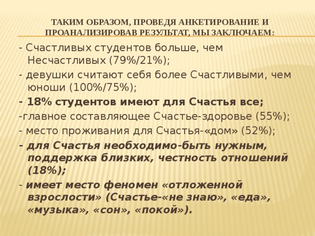 Таким образом, проведя анкетирование и проанализировав результат, мы заключаем: - Счастливых студентов больше, чем Несчастливых (79%/21%); - девушки считают себя более Счастливыми, чем юноши (100%/75%); - 18% студентов имеют для Счастья все; -главное составляющее Счастье-здоровье (55%); - место проживания для Счастья-«дом» (52%); - для Счастья необходимо-быть нужным, поддержка близких, честность отношений (18%); - имеет место феномен «отложенной взрослости» (Счастье-«не знаю», «еда», «музыка», «сон», «покой»). 