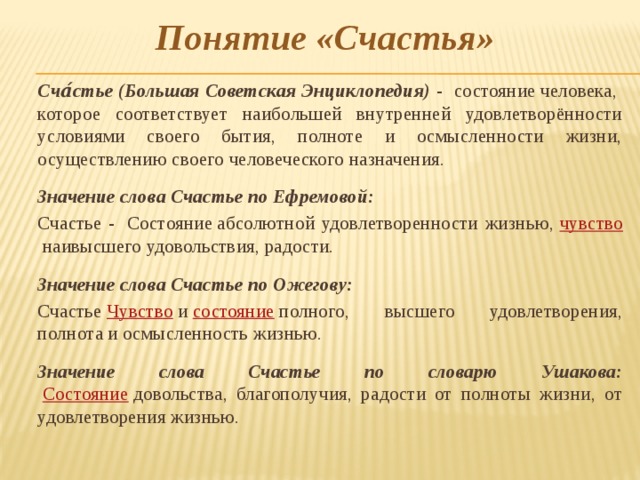 Понятие «Счастья»  Сча́стье (Большая Советская Энциклопедия) - состояние человека, которое соответствует наибольшей внутренней удовлетворённости условиями своего бытия, полноте и осмысленности жизни, осуществлению своего человеческого назначения.  Значение слова Счастье по Ефремовой:   Счастье -  Состояние абсолютной удовлетворенности жизнью,  чувство  наивысшего удовольствия, радости.  Значение слова Счастье по Ожегову:  Счастье  Чувство  и  состояние  полного, высшего удовлетворения, полнота и осмысленность жизнью.    Значение слова Счастье по словарю Ушакова:    Состояние  довольства, благополучия, радости от полноты жизни, от удовлетворения жизнью.    
