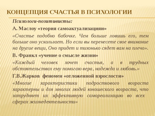 Концепция счастья в психологии  Психологи-позитивисты:   А. Маслоу «теория самоактуализацияи»  «Счастье подобно бабочке. Чем больше ловишь его, тем больше оно ускользает. Но если вы перенесете свое внимание на другие вещи, Оно придет и тихонько сядет вам на плечо».    В. Франкл «учение о смысле жизни»  «Каждый человек хочет счастья, а в трудных обстоятельствах ему помогаю вера, надежда и любовь.»  Г.В.Жарков феномен «отложенной взрослости»  «Многие характеристики подросткового возраста характерны и для многих людей юношеского возраста, что затрудняет их эффективную самореализацию во всех сферах жизнедеятельности» 