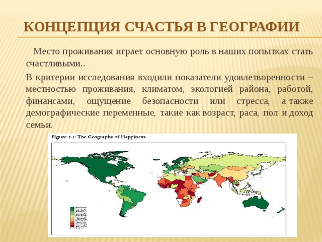 Концепция счастья в географии  Место проживания играет основную роль в наших попытках стать счастливыми..  В критерии исследования входили показатели удовлетворенности – местностью проживания, климатом, экологией района, работой, финансами, ощущение безопасности или стресса, а также демографические переменные, такие как возраст, раса, пол и доход семьи. 