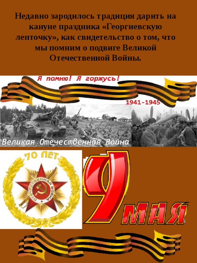Недавно зародилось традиция дарить на кануне праздника «Георгиевскую ленточку», как свидетельство о том, что мы помним о подвиге Великой Отечественной Войны. 