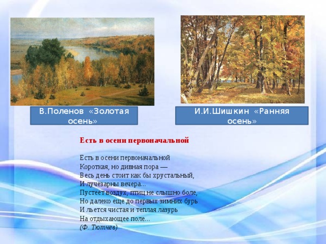 В.Поленов «Золотая осень» И.И.Шишкин «Ранняя осень» Есть в осени первоначальной    Есть в осени первоначальной  Короткая, но дивная пора —  Весь день стоит как бы хрустальный,  И лучезарны вечера...  Пустеет воздух, птиц не слышно боле,  Но далеко еще до первых зимних бурь  И льется чистая и теплая лазурь  На отдыхающее поле... (Ф. Тютчев) 
