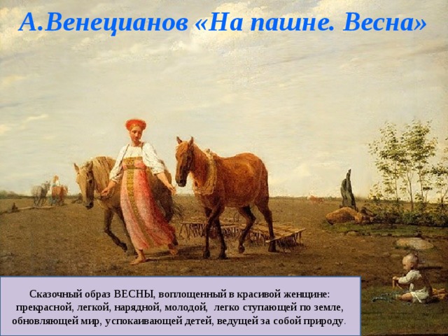 А.Венецианов «На пашне. Весна» Сказочный образ ВЕСНЫ, воплощенный в красивой женщине: прекрасной, легкой, нарядной, молодой, легко ступающей по земле, обновляющей мир, успокаивающей детей, ведущей за собой природу . 