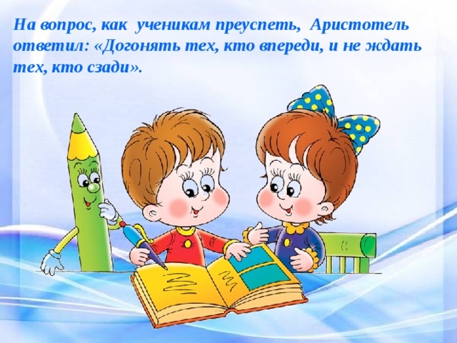 На вопрос, как ученикам преуспеть,  Аристотель ответил: «Догонять тех, кто впереди, и не ждать тех, кто сзади». 
