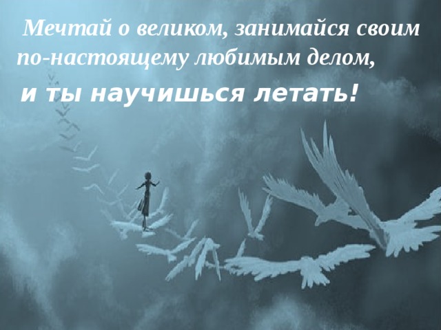   Мечтай о великом, занимайся своим по-настоящему любимым делом,  и ты научишься летать! 