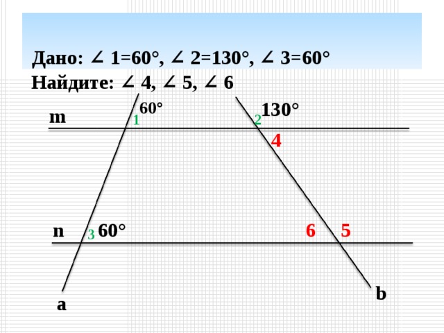 Дано: ∠ 1= 60° , ∠ 2=13 0° , ∠ 3= 60°  Найдите: ∠ 4, ∠ 5 , ∠ 6   13 0° 60° m 1 2 4 n 60° 5 6 3 b a