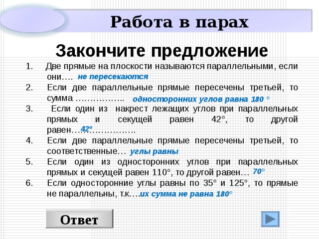 Работа в парах  Закончите предложение 1. Две прямые на плоскости называются параллельными, если они…. Если две параллельные прямые пересечены третьей, то сумма ……………..  Если один из накрест лежащих углов при параллельных прямых и секущей равен 42 ° , то другой равен…………………. Если две параллельные прямые пересечены третьей, то соответственные… Если один из односторонних углов при параллельных прямых и секущей равен 1 1 0° , то другой равен… Если односторонние углы равны по 35 ° и 125 ° , то прямые не параллельны, т.к……. не пересекаются односторонних углов равна 180 ° 42 º углы равны 70 °  их сумма не равна 180 ° Ответ 7