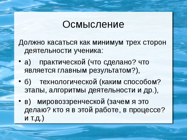 Осмысление Должно касаться как минимум трех сторон деятельности ученика: а) практической (что сделано? что является главным результатом?), б) технологической (каким способом? этапы, алгоритмы деятельности и др.), в) мировоззренческой (зачем я это делаю? кто я в этой работе, в процессе? и т.д.) 