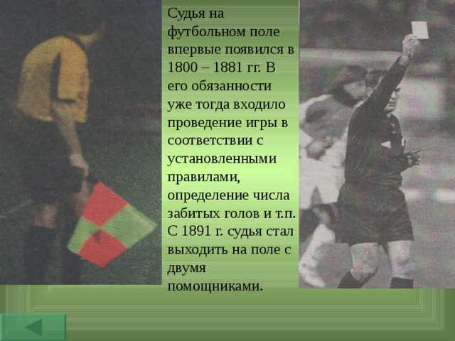 Судья на футбольном поле впервые появился в 1800 – 1881 гг. В его обязанности уже тогда входило проведение игры в соответствии с установленными правилами, определение числа забитых голов и т.п. С 1891 г. судья стал выходить на поле с двумя помощниками. 