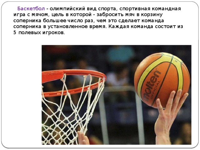  Баскетбол - олимпийский вид спорта, спортивная командная игра с мячом, цель в которой - забросить мяч в корзину соперника большее число раз, чем это сделает команда соперника в установленное время. Каждая команда состоит из 5 полевых игроков.     
