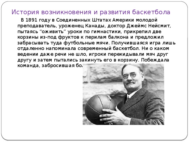 История возникновения и развития баскетбола  В 1891 году в Соединенных Штатах Америки молодой преподаватель, уроженец Канады, доктор Джеймс Нейсмит, пытаясь “оживить” уроки по гимнастики, прикрепил две корзины из-под фруктов к перилам балкона и предложил забрасывать туда футбольные мячи. Получившаяся игра лишь отдаленно напоминала современный баскетбол. Ни о каком ведении даже речи не шло, игроки перекидывали мяч друг другу и затем пытались закинуть его в корзину. Побеждала команда, забросившая большее количество мячей.    