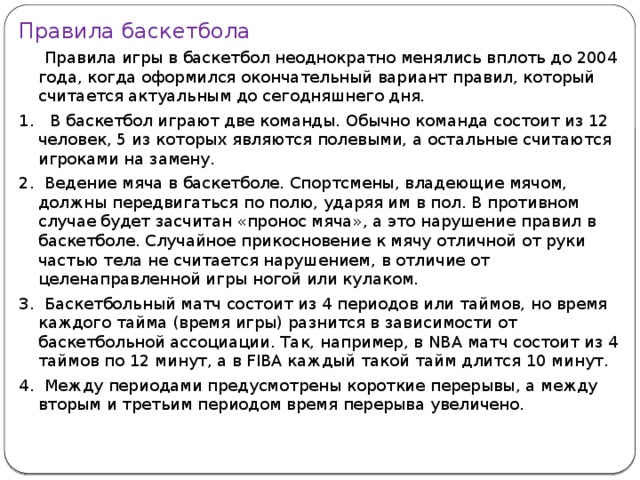 Правила баскетбола  Правила игры в баскетбол неоднократно менялись вплоть до 2004 года, когда оформился окончательный вариант правил, который считается актуальным до сегодняшнего дня. 1. В баскетбол играют две команды. Обычно команда состоит из 12 человек, 5 из которых являются полевыми, а остальные считаются игроками на замену. 2. Ведение мяча в баскетболе. Спортсмены, владеющие мячом, должны передвигаться по полю, ударяя им в пол. В противном случае будет засчитан «пронос мяча», а это нарушение правил в баскетболе. Случайное прикосновение к мячу отличной от руки частью тела не считается нарушением, в отличие от целенаправленной игры ногой или кулаком. 3. Баскетбольный матч состоит из 4 периодов или таймов, но время каждого тайма (время игры) разнится в зависимости от баскетбольной ассоциации. Так, например, в NBA матч состоит из 4 таймов по 12 минут, а в FIBA каждый такой тайм длится 10 минут. 4. Между периодами предусмотрены короткие перерывы, а между вторым и третьим периодом время перерыва увеличено. 
