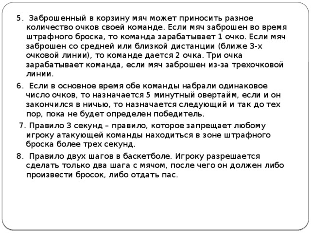 5. Заброшенный в корзину мяч может приносить разное количество очков своей команде. Если мяч заброшен во время штрафного броска, то команда зарабатывает 1 очко. Если мяч заброшен со средней или близкой дистанции (ближе 3-х очковой линии), то команде дается 2 очка. Три очка зарабатывает команда, если мяч заброшен из-за трехочковой линии. 6. Если в основное время обе команды набрали одинаковое число очков, то назначается 5 минутный овертайм, если и он закончился в ничью, то назначается следующий и так до тех пор, пока не будет определен победитель.  7. Правило 3 секунд – правило, которое запрещает любому игроку атакующей команды находиться в зоне штрафного броска более трех секунд. 8. Правило двух шагов в баскетболе. Игроку разрешается сделать только два шага с мячом, после чего он должен либо произвести бросок, либо отдать пас. 