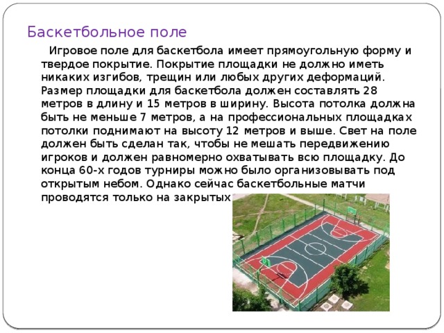 Баскетбольное поле  Игровое поле для баскетбола имеет прямоугольную форму и твердое покрытие. Покрытие площадки не должно иметь никаких изгибов, трещин или любых других деформаций. Размер площадки для баскетбола должен составлять 28 метров в длину и 15 метров в ширину. Высота потолка должна быть не меньше 7 метров, а на профессиональных площадках потолки поднимают на высоту 12 метров и выше. Свет на поле должен быть сделан так, чтобы не мешать передвижению игроков и должен равномерно охватывать всю площадку. До конца 60-х годов турниры можно было организовывать под открытым небом. Однако сейчас баскетбольные матчи проводятся только на закрытых площадках.    